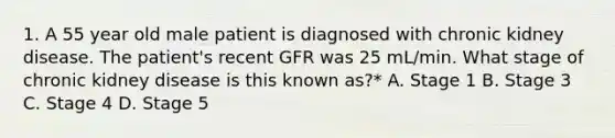 1. A 55 year old male patient is diagnosed with chronic kidney disease. The patient's recent GFR was 25 mL/min. What stage of chronic kidney disease is this known as?* A. Stage 1 B. Stage 3 C. Stage 4 D. Stage 5