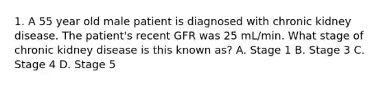 1. A 55 year old male patient is diagnosed with chronic kidney disease. The patient's recent GFR was 25 mL/min. What stage of chronic kidney disease is this known as? A. Stage 1 B. Stage 3 C. Stage 4 D. Stage 5