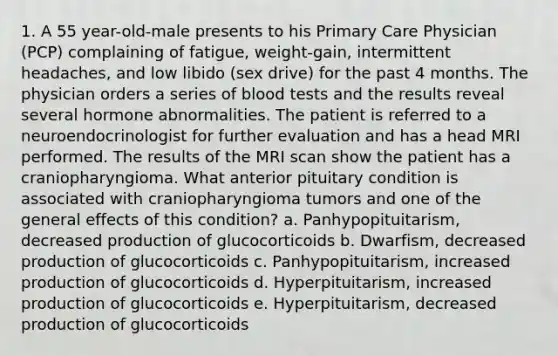 1. A 55 year-old-male presents to his Primary Care Physician (PCP) complaining of fatigue, weight-gain, intermittent headaches, and low libido (sex drive) for the past 4 months. The physician orders a series of blood tests and the results reveal several hormone abnormalities. The patient is referred to a neuroendocrinologist for further evaluation and has a head MRI performed. The results of the MRI scan show the patient has a craniopharyngioma. What anterior pituitary condition is associated with craniopharyngioma tumors and one of the general effects of this condition? a. Panhypopituitarism, decreased production of glucocorticoids b. Dwarfism, decreased production of glucocorticoids c. Panhypopituitarism, increased production of glucocorticoids d. Hyperpituitarism, increased production of glucocorticoids e. Hyperpituitarism, decreased production of glucocorticoids