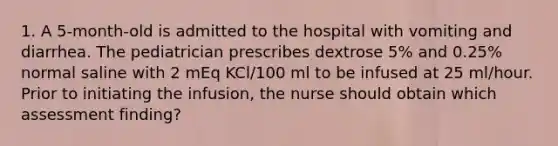 1. A 5-month-old is admitted to the hospital with vomiting and diarrhea. The pediatrician prescribes dextrose 5% and 0.25% normal saline with 2 mEq KCl/100 ml to be infused at 25 ml/hour. Prior to initiating the infusion, the nurse should obtain which assessment finding?