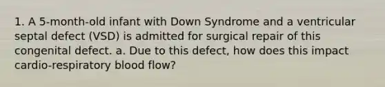 1. A 5-month-old infant with Down Syndrome and a ventricular septal defect (VSD) is admitted for surgical repair of this congenital defect. a. Due to this defect, how does this impact cardio-respiratory blood flow?