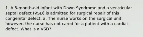 1. A 5-month-old infant with Down Syndrome and a ventricular septal defect (VSD) is admitted for surgical repair of this congenital defect. a. The nurse works on the surgical unit; however, the nurse has not cared for a patient with a cardiac defect. What is a VSD?