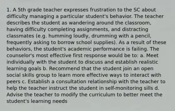 1. A 5th grade teacher expresses frustration to the SC about difficulty managing a particular student's behavior. The teacher describes the student as wandering around the classroom, having difficulty completing assignments, and distracting classmates (e.g. humming loudly, drumming with a pencil, frequently asking to borrow school supplies). As a result of these behaviors, the student's academic performance is failing. The counselor's most effective first response would be to: a. Meet individually with the student to discuss and establish realistic learning goals b. Recommend that the student join an open social skills group to learn more effective ways to interact with peers c. Establish a consultation relationship with the teacher to help the teacher instruct the student in self-monitoring sills d. Advise the teacher to modify the curriculum to better meet the student's learning needs