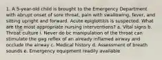 1. A 5-year-old child is brought to the Emergency Department with abrupt onset of sore throat, pain with swallowing, fever, and sitting upright and forward. Acute epiglottitis is suspected. What are the most appropriate nursing interventions? a. Vital signs b. Throat culture i. Never do bc manipulation of the throat can stimulate the gag reflex of an already inflamed airway and occlude the airway c. Medical history d. Assessment of breath sounds e. Emergency equipment readily available