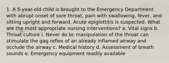 1. A 5-year-old child is brought to the Emergency Department with abrupt onset of sore throat, pain with swallowing, fever, and sitting upright and forward. Acute epiglottitis is suspected. What are the most appropriate nursing interventions? a. Vital signs b. Throat culture i. Never do bc manipulation of the throat can stimulate the gag reflex of an already inflamed airway and occlude the airway c. Medical history d. Assessment of breath sounds e. Emergency equipment readily available