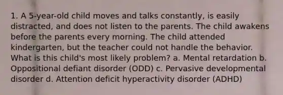 1. A 5-year-old child moves and talks constantly, is easily distracted, and does not listen to the parents. The child awakens before the parents every morning. The child attended kindergarten, but the teacher could not handle the behavior. What is this child's most likely problem? a. Mental retardation b. Oppositional defiant disorder (ODD) c. Pervasive developmental disorder d. Attention deficit hyperactivity disorder (ADHD)