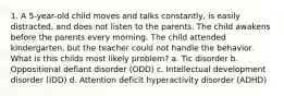 1. A 5-year-old child moves and talks constantly, is easily distracted, and does not listen to the parents. The child awakens before the parents every morning. The child attended kindergarten, but the teacher could not handle the behavior. What is this childs most likely problem? a. Tic disorder b. Oppositional defiant disorder (ODD) c. Intellectual development disorder (IDD) d. Attention deficit hyperactivity disorder (ADHD)