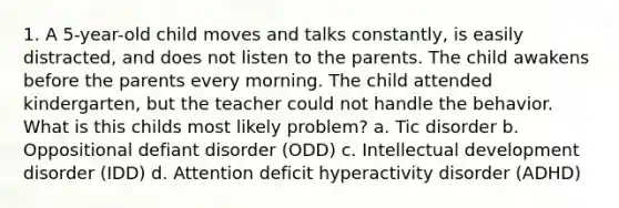 1. A 5-year-old child moves and talks constantly, is easily distracted, and does not listen to the parents. The child awakens before the parents every morning. The child attended kindergarten, but the teacher could not handle the behavior. What is this childs most likely problem? a. Tic disorder b. Oppositional defiant disorder (ODD) c. Intellectual development disorder (IDD) d. Attention deficit hyperactivity disorder (ADHD)