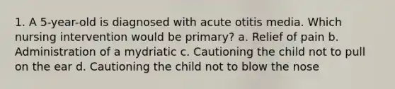 1. A 5-year-old is diagnosed with acute otitis media. Which nursing intervention would be primary? a. Relief of pain b. Administration of a mydriatic c. Cautioning the child not to pull on the ear d. Cautioning the child not to blow the nose