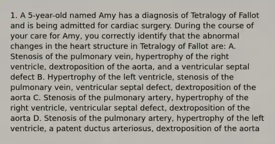 1. A 5-year-old named Amy has a diagnosis of Tetralogy of Fallot and is being admitted for cardiac surgery. During the course of your care for Amy, you correctly identify that the abnormal changes in the heart structure in Tetralogy of Fallot are: A. Stenosis of the pulmonary vein, hypertrophy of the right ventricle, dextroposition of the aorta, and a ventricular septal defect B. Hypertrophy of the left ventricle, stenosis of the pulmonary vein, ventricular septal defect, dextroposition of the aorta C. Stenosis of the pulmonary artery, hypertrophy of the right ventricle, ventricular septal defect, dextroposition of the aorta D. Stenosis of the pulmonary artery, hypertrophy of the left ventricle, a patent ductus arteriosus, dextroposition of the aorta