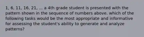 1, 6, 11, 16, 21, ... a 4th grade student is presented with the pattern shown in the sequence of numbers above. which of the following tasks would be the most appropriate and informative for assessing the student's ability to generate and analyze patterns?