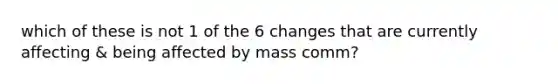 which of these is not 1 of the 6 changes that are currently affecting & being affected by mass comm?