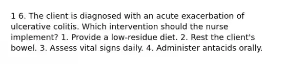 1 6. The client is diagnosed with an acute exacerbation of ulcerative colitis. Which intervention should the nurse implement? 1. Provide a low-residue diet. 2. Rest the client's bowel. 3. Assess vital signs daily. 4. Administer antacids orally.