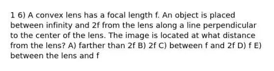 1 6) A convex lens has a focal length f. An object is placed between infinity and 2f from the lens along a line perpendicular to the center of the lens. The image is located at what distance from the lens? A) farther than 2f B) 2f C) between f and 2f D) f E) between the lens and f