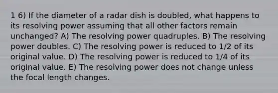 1 6) If the diameter of a radar dish is doubled, what happens to its resolving power assuming that all other factors remain unchanged? A) The resolving power quadruples. B) The resolving power doubles. C) The resolving power is reduced to 1/2 of its original value. D) The resolving power is reduced to 1/4 of its original value. E) The resolving power does not change unless the focal length changes.