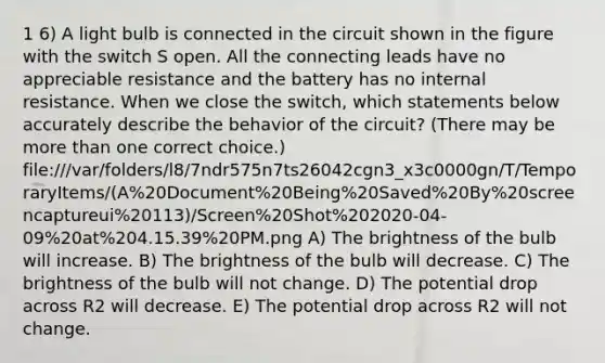 1 6) A light bulb is connected in the circuit shown in the figure with the switch S open. All the connecting leads have no appreciable resistance and the battery has no internal resistance. When we close the switch, which statements below accurately describe the behavior of the circuit? (There may be <a href='https://www.questionai.com/knowledge/keWHlEPx42-more-than' class='anchor-knowledge'>more than</a> one correct choice.) file:///var/folders/l8/7ndr575n7ts26042cgn3_x3c0000gn/T/TemporaryItems/(A%20Document%20Being%20Saved%20By%20screencaptureui%20113)/Screen%20Shot%202020-04-09%20at%204.15.39%20PM.png A) The brightness of the bulb will increase. B) The brightness of the bulb will decrease. C) The brightness of the bulb will not change. D) The potential drop across R2 will decrease. E) The potential drop across R2 will not change.