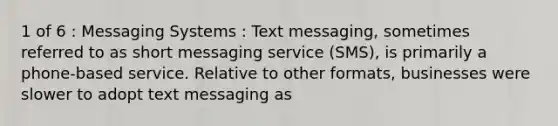 1 of 6 : Messaging Systems : Text messaging, sometimes referred to as short messaging service (SMS), is primarily a phone-based service. Relative to other formats, businesses were slower to adopt text messaging as