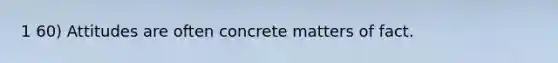 1 60) Attitudes are often concrete matters of fact.