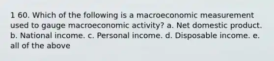 1 60. Which of the following is a macroeconomic measurement used to gauge macroeconomic activity? a. Net domestic product. b. National income. c. Personal income. d. Disposable income. e. all of the above