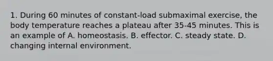 1. During 60 minutes of constant-load submaximal exercise, the body temperature reaches a plateau after 35-45 minutes. This is an example of A. homeostasis. B. effector. C. steady state. D. changing internal environment.