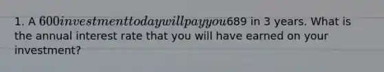 1. A 600 investment today will pay you689 in 3 years. What is the annual interest rate that you will have earned on your investment?