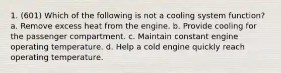 1. (601) Which of the following is not a cooling system function? a. Remove excess heat from the engine. b. Provide cooling for the passenger compartment. c. Maintain constant engine operating temperature. d. Help a cold engine quickly reach operating temperature.