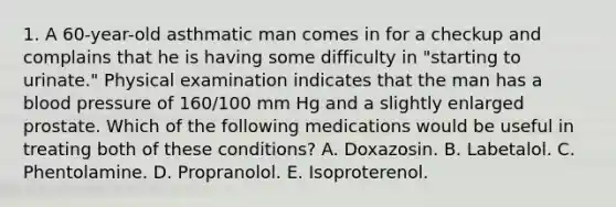 1. A 60-year-old asthmatic man comes in for a checkup and complains that he is having some difficulty in "starting to urinate." Physical examination indicates that the man has a blood pressure of 160/100 mm Hg and a slightly enlarged prostate. Which of the following medications would be useful in treating both of these conditions? A. Doxazosin. B. Labetalol. C. Phentolamine. D. Propranolol. E. Isoproterenol.