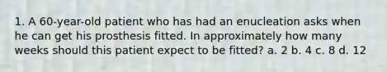 1. A 60-year-old patient who has had an enucleation asks when he can get his prosthesis fitted. In approximately how many weeks should this patient expect to be fitted? a. 2 b. 4 c. 8 d. 12
