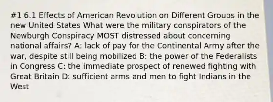 #1 6.1 Effects of American Revolution on Different Groups in the new United States What were the military conspirators of the Newburgh Conspiracy MOST distressed about concerning national affairs? A: lack of pay for the Continental Army after the war, despite still being mobilized B: the power of the Federalists in Congress C: the immediate prospect of renewed fighting with Great Britain D: sufficient arms and men to fight Indians in the West