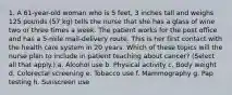 1. A 61-year-old woman who is 5 feet, 3 inches tall and weighs 125 pounds (57 kg) tells the nurse that she has a glass of wine two or three times a week. The patient works for the post office and has a 5-mile mail-delivery route. This is her first contact with the health care system in 20 years. Which of these topics will the nurse plan to include in patient teaching about cancer? (Select all that apply.) a. Alcohol use b. Physical activity c. Body weight d. Colorectal screening e. Tobacco use f. Mammography g. Pap testing h. Sunscreen use