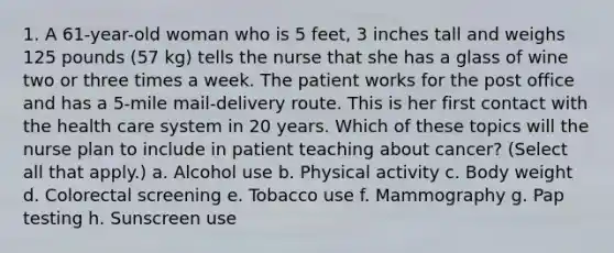 1. A 61-year-old woman who is 5 feet, 3 inches tall and weighs 125 pounds (57 kg) tells the nurse that she has a glass of wine two or three times a week. The patient works for the post office and has a 5-mile mail-delivery route. This is her first contact with the health care system in 20 years. Which of these topics will the nurse plan to include in patient teaching about cancer? (Select all that apply.) a. Alcohol use b. Physical activity c. Body weight d. Colorectal screening e. Tobacco use f. Mammography g. Pap testing h. Sunscreen use