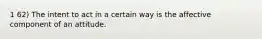 1 62) The intent to act in a certain way is the affective component of an attitude.