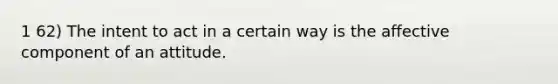 1 62) The intent to act in a certain way is the affective component of an attitude.