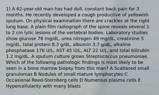 1) A 62-year-old man has had dull, constant back pain for 3 months. He recently developed a cough productive of yellowish sputum. On physical examination there are crackles at the right lung base. A plain film radiograph of the spine reveals several 1 to 2 cm lytic lesions of the vertebral bodies. Laboratory studies show glucose 78 mg/dL, urea nitrogen 49 mg/dL, creatinine 5 mg/dL, total protein 8.3 g/dL, albumin 3.7 g/dL, alkaline phosphatase 176 U/L, AST 45 U/L, ALT 22 U/L, and total bilirubin 1.2 mg/dL. A sputum culture grows Streptococcus pneumoniae. Which of the following pathologic findings is most likely to be seen in a bone marrow biopsy from this man? A Scattered small granulomas B Nodules of small mature lymphocytes C Occasional Reed-Sternberg cells D Numerous plasma cells E Hypercellularity with many blasts