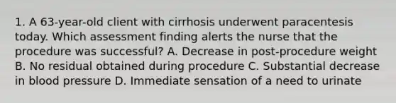 1. A 63-year-old client with cirrhosis underwent paracentesis today. Which assessment finding alerts the nurse that the procedure was successful? A. Decrease in post-procedure weight B. No residual obtained during procedure C. Substantial decrease in blood pressure D. Immediate sensation of a need to urinate