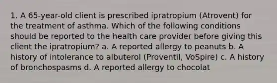 1. A 65-year-old client is prescribed ipratropium (Atrovent) for the treatment of asthma. Which of the following conditions should be reported to the health care provider before giving this client the ipratropium? a. A reported allergy to peanuts b. A history of intolerance to albuterol (Proventil, VoSpire) c. A history of bronchospasms d. A reported allergy to chocolat