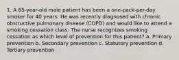 1. A 65-year-old male patient has been a one-pack-per-day smoker for 40 years. He was recently diagnosed with chronic obstructive pulmonary disease (COPD) and would like to attend a smoking cessation class. The nurse recognizes smoking cessation as which level of prevention for this patient? a. Primary prevention b. Secondary prevention c. Statutory prevention d. Tertiary prevention