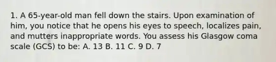 1. A 65-year-old man fell down the stairs. Upon examination of him, you notice that he opens his eyes to speech, localizes pain, and mutters inappropriate words. You assess his Glasgow coma scale (GCS) to be: A. 13 B. 11 C. 9 D. 7