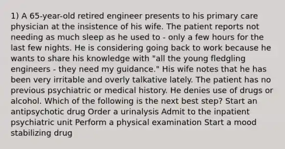 1) A 65-year-old retired engineer presents to his primary care physician at the insistence of his wife. The patient reports not needing as much sleep as he used to - only a few hours for the last few nights. He is considering going back to work because he wants to share his knowledge with "all the young fledgling engineers - they need my guidance." His wife notes that he has been very irritable and overly talkative lately. The patient has no previous psychiatric or medical history. He denies use of drugs or alcohol. Which of the following is the next best step? Start an antipsychotic drug Order a urinalysis Admit to the inpatient psychiatric unit Perform a physical examination Start a mood stabilizing drug