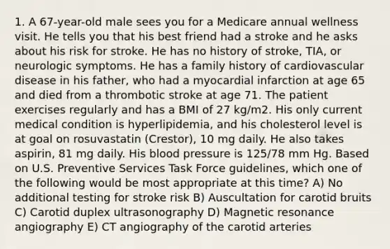 1. A 67-year-old male sees you for a Medicare annual wellness visit. He tells you that his best friend had a stroke and he asks about his risk for stroke. He has no history of stroke, TIA, or neurologic symptoms. He has a family history of cardiovascular disease in his father, who had a myocardial infarction at age 65 and died from a thrombotic stroke at age 71. The patient exercises regularly and has a BMI of 27 kg/m2. His only current medical condition is hyperlipidemia, and his cholesterol level is at goal on rosuvastatin (Crestor), 10 mg daily. He also takes aspirin, 81 mg daily. His blood pressure is 125/78 mm Hg. Based on U.S. Preventive Services Task Force guidelines, which one of the following would be most appropriate at this time? A) No additional testing for stroke risk B) Auscultation for carotid bruits C) Carotid duplex ultrasonography D) Magnetic resonance angiography E) CT angiography of the carotid arteries