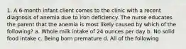 1. A 6-month infant client comes to the clinic with a recent diagnosis of anemia due to iron deficiency. The nurse educates the parent that the anemia is most likely caused by which of the following? a. Whole milk intake of 24 ounces per day b. No solid food intake c. Being born premature d. All of the following