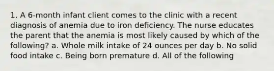 1. A 6-month infant client comes to the clinic with a recent diagnosis of anemia due to iron deficiency. The nurse educates the parent that the anemia is most likely caused by which of the following? a. Whole milk intake of 24 ounces per day b. No solid food intake c. Being born premature d. All of the following