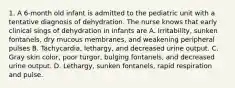 1. A 6-month old infant is admitted to the pediatric unit with a tentative diagnosis of dehydration. The nurse knows that early clinical sings of dehydration in infants are A. Irritability, sunken fontanels, dry mucous membranes, and weakening peripheral pulses B. Tachycardia, lethargy, and decreased urine output. C. Gray skin color, poor turgor, bulging fontanels, and decreased urine output. D. Lethargy, sunken fontanels, rapid respiration and pulse.