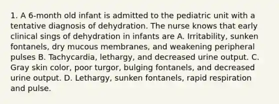 1. A 6-month old infant is admitted to the pediatric unit with a tentative diagnosis of dehydration. The nurse knows that early clinical sings of dehydration in infants are A. Irritability, sunken fontanels, dry mucous membranes, and weakening peripheral pulses B. Tachycardia, lethargy, and decreased urine output. C. Gray skin color, poor turgor, bulging fontanels, and decreased urine output. D. Lethargy, sunken fontanels, rapid respiration and pulse.