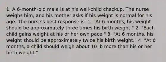 1. A 6-month-old male is at his well-child checkup. The nurse weighs him, and his mother asks if his weight is normal for his age. The nurse's best response is: 1. "At 6 months, his weight should be approximately three times his birth weight." 2. "Each child gains weight at his or her own pace." 3. "At 6 months, his weight should be approximately twice his birth weight." 4. "At 6 months, a child should weigh about 10 lb more than his or her birth weight."