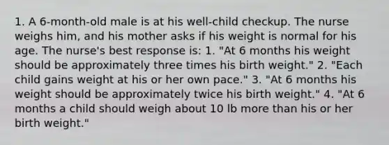 1. A 6-month-old male is at his well-child checkup. The nurse weighs him, and his mother asks if his weight is normal for his age. The nurse's best response is: 1. "At 6 months his weight should be approximately three times his birth weight." 2. "Each child gains weight at his or her own pace." 3. "At 6 months his weight should be approximately twice his birth weight." 4. "At 6 months a child should weigh about 10 lb more than his or her birth weight."