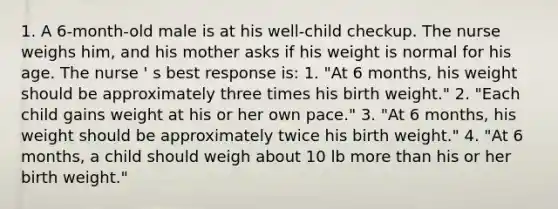 1. A 6-month-old male is at his well-child checkup. The nurse weighs him, and his mother asks if his weight is normal for his age. The nurse ' s best response is: 1. "At 6 months, his weight should be approximately three times his birth weight." 2. "Each child gains weight at his or her own pace." 3. "At 6 months, his weight should be approximately twice his birth weight." 4. "At 6 months, a child should weigh about 10 lb more than his or her birth weight."