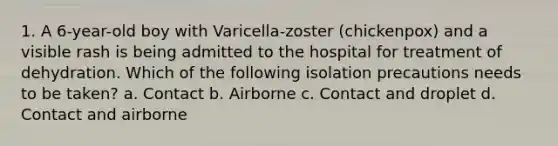 1. A 6-year-old boy with Varicella-zoster (chickenpox) and a visible rash is being admitted to the hospital for treatment of dehydration. Which of the following isolation precautions needs to be taken? a. Contact b. Airborne c. Contact and droplet d. Contact and airborne