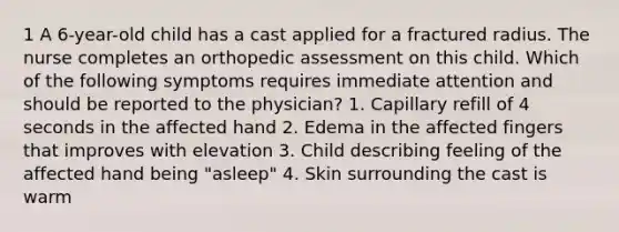 1 A 6-year-old child has a cast applied for a fractured radius. The nurse completes an orthopedic assessment on this child. Which of the following symptoms requires immediate attention and should be reported to the physician? 1. Capillary refill of 4 seconds in the affected hand 2. Edema in the affected fingers that improves with elevation 3. Child describing feeling of the affected hand being "asleep" 4. Skin surrounding the cast is warm