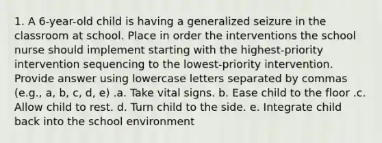 1. A 6-year-old child is having a generalized seizure in the classroom at school. Place in order the interventions the school nurse should implement starting with the highest-priority intervention sequencing to the lowest-priority intervention. Provide answer using lowercase letters separated by commas (e.g., a, b, c, d, e) .a. Take vital signs. b. Ease child to the floor .c. Allow child to rest. d. Turn child to the side. e. Integrate child back into the school environment